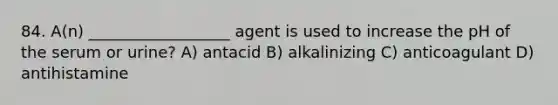 84. A(n) __________________ agent is used to increase the pH of the serum or urine? A) antacid B) alkalinizing C) anticoagulant D) antihistamine