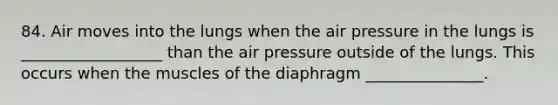 84. Air moves into the lungs when the air pressure in the lungs is __________________ than the air pressure outside of the lungs. This occurs when the muscles of the diaphragm _______________.