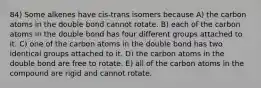 84) Some alkenes have cis-trans isomers because A) the carbon atoms in the double bond cannot rotate. B) each of the carbon atoms in the double bond has four different groups attached to it. C) one of the carbon atoms in the double bond has two identical groups attached to it. D) the carbon atoms in the double bond are free to rotate. E) all of the carbon atoms in the compound are rigid and cannot rotate.