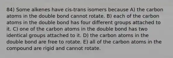 84) Some alkenes have cis-trans isomers because A) the carbon atoms in the double bond cannot rotate. B) each of the carbon atoms in the double bond has four different groups attached to it. C) one of the carbon atoms in the double bond has two identical groups attached to it. D) the carbon atoms in the double bond are free to rotate. E) all of the carbon atoms in the compound are rigid and cannot rotate.