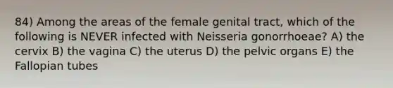 84) Among the areas of the female genital tract, which of the following is NEVER infected with Neisseria gonorrhoeae? A) the cervix B) the vagina C) the uterus D) the pelvic organs E) the Fallopian tubes