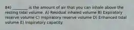 84) ________ is the amount of air that you can inhale above the resting tidal volume. A) Residual inhaled volume B) Expiratory reserve volume C) Inspiratory reserve volume D) Enhanced tidal volume E) Inspiratory capacity