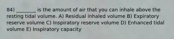 84) ________ is the amount of air that you can inhale above the resting tidal volume. A) Residual inhaled volume B) Expiratory reserve volume C) Inspiratory reserve volume D) Enhanced tidal volume E) Inspiratory capacity