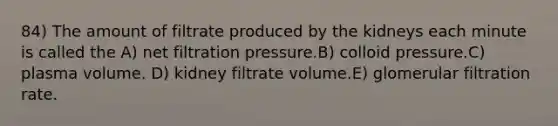 84) The amount of filtrate produced by the kidneys each minute is called the A) net filtration pressure.B) colloid pressure.C) plasma volume. D) kidney filtrate volume.E) glomerular filtration rate.