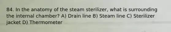 84. In the anatomy of the steam sterilizer, what is surrounding the internal chamber? A) Drain line B) Steam line C) Sterilizer jacket D) Thermometer