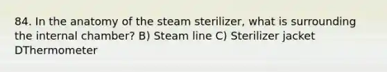 84. In the anatomy of the steam sterilizer, what is surrounding the internal chamber? B) Steam line C) Sterilizer jacket DThermometer