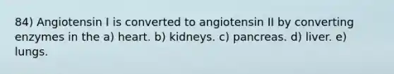 84) Angiotensin I is converted to angiotensin II by converting enzymes in the a) heart. b) kidneys. c) pancreas. d) liver. e) lungs.