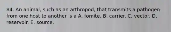 84. An animal, such as an arthropod, that transmits a pathogen from one host to another is a A. fomite. B. carrier. C. vector. D. reservoir. E. source.