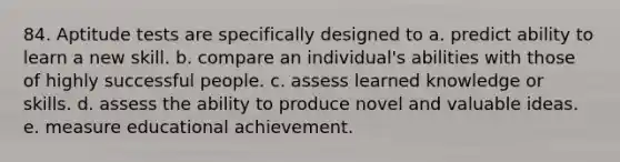 84. Aptitude tests are specifically designed to a. predict ability to learn a new skill. b. compare an individual's abilities with those of highly successful people. c. assess learned knowledge or skills. d. assess the ability to produce novel and valuable ideas. e. measure educational achievement.