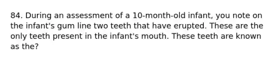 84. During an assessment of a 10-month-old infant, you note on the infant's gum line two teeth that have erupted. These are the only teeth present in the infant's mouth. These teeth are known as the?