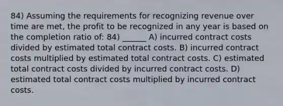 84) Assuming the requirements for recognizing revenue over time are met, the profit to be recognized in any year is based on the completion ratio of: 84) ______ A) incurred contract costs divided by estimated total contract costs. B) incurred contract costs multiplied by estimated total contract costs. C) estimated total contract costs divided by incurred contract costs. D) estimated total contract costs multiplied by incurred contract costs.