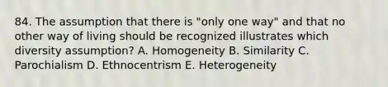 84. The assumption that there is "only one way" and that no other way of living should be recognized illustrates which diversity assumption? A. Homogeneity B. Similarity C. Parochialism D. Ethnocentrism E. Heterogeneity