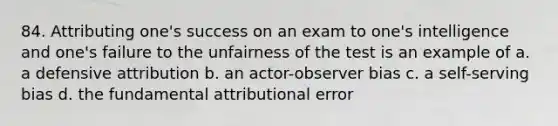 84. Attributing one's success on an exam to one's intelligence and one's failure to the unfairness of the test is an example of a. a defensive attribution b. an actor-observer bias c. a self-serving bias d. the fundamental attributional error