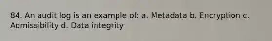 84. An audit log is an example of: a. Metadata b. Encryption c. Admissibility d. Data integrity