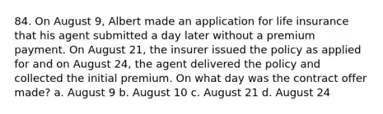 84. On August 9, Albert made an application for life insurance that his agent submitted a day later without a premium payment. On August 21, the insurer issued the policy as applied for and on August 24, the agent delivered the policy and collected the initial premium. On what day was the contract offer made? a. August 9 b. August 10 c. August 21 d. August 24