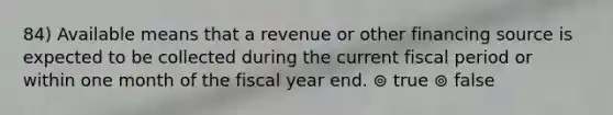 84) Available means that a revenue or other financing source is expected to be collected during the current fiscal period or within one month of the fiscal year end. ⊚ true ⊚ false