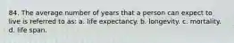 84. The average number of years that a person can expect to live is referred to as: a. life expectancy. b. longevity. c. mortality. d. life span.