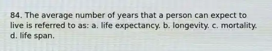 84. The average number of years that a person can expect to live is referred to as: a. life expectancy. b. longevity. c. mortality. d. life span.