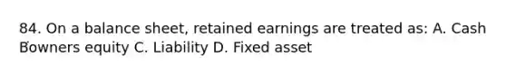 84. On a balance sheet, retained earnings are treated as: A. Cash B͘owners equity C. Liability D. Fixed asset