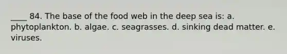 ____ 84. The base of the food web in the deep sea is: a. phytoplankton. b. algae. c. seagrasses. d. sinking dead matter. e. viruses.