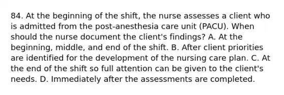 84. At the beginning of the shift, the nurse assesses a client who is admitted from the post-anesthesia care unit (PACU). When should the nurse document the client's findings? A. At the beginning, middle, and end of the shift. B. After client priorities are identified for the development of the nursing care plan. C. At the end of the shift so full attention can be given to the client's needs. D. Immediately after the assessments are completed.