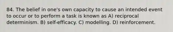 84. The belief in one's own capacity to cause an intended event to occur or to perform a task is known as A) reciprocal determinism. B) self-efficacy. C) modelling. D) reinforcement.