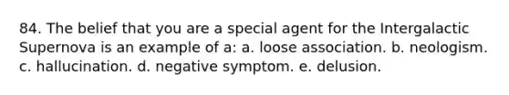 84. The belief that you are a special agent for the Intergalactic Supernova is an example of a: a. loose association. b. neologism. c. hallucination. d. negative symptom. e. delusion.