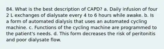 84. What is the best description of CAPD? a. Daily infusion of four 2 L exchanges of dialysate every 4 to 6 hours while awake. b. Is a form of automated dialysis that uses an automated cycling machine. c. Functions of the cycling machine are programmed to the patient's needs. d. This form decreases the risk of peritonitis and poor dialysate flow.