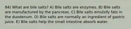 84) What are bile salts? A) Bile salts are enzymes. B) Bile salts are manufactured by the pancreas. C) Bile salts emulsify fats in the duodenum. D) Bile salts are normally an ingredient of gastric juice. E) Bile salts help the small intestine absorb water.