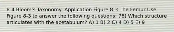 8-4 Bloom's Taxonomy: Application Figure 8-3 The Femur Use Figure 8-3 to answer the following questions: 76) Which structure articulates with the acetabulum? A) 1 B) 2 C) 4 D) 5 E) 9