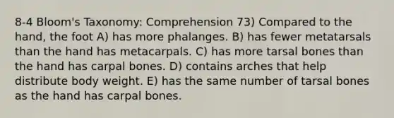 8-4 Bloom's Taxonomy: Comprehension 73) Compared to the hand, the foot A) has more phalanges. B) has fewer metatarsals than the hand has metacarpals. C) has more tarsal bones than the hand has carpal bones. D) contains arches that help distribute body weight. E) has the same number of tarsal bones as the hand has carpal bones.