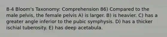 8-4 Bloom's Taxonomy: Comprehension 86) Compared to the male pelvis, the female pelvis A) is larger. B) is heavier. C) has a greater angle inferior to the pubic symphysis. D) has a thicker ischial tuberosity. E) has deep acetabula.