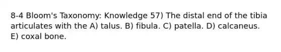 8-4 Bloom's Taxonomy: Knowledge 57) The distal end of the tibia articulates with the A) talus. B) fibula. C) patella. D) calcaneus. E) coxal bone.