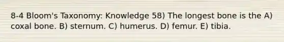 8-4 Bloom's Taxonomy: Knowledge 58) The longest bone is the A) coxal bone. B) sternum. C) humerus. D) femur. E) tibia.