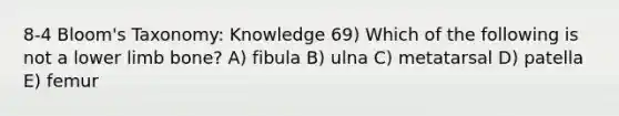 8-4 Bloom's Taxonomy: Knowledge 69) Which of the following is not a lower limb bone? A) fibula B) ulna C) metatarsal D) patella E) femur