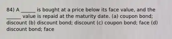 84) A ______ is bought at a price below its face value, and the ______ value is repaid at the maturity date. (a) coupon bond; discount (b) discount bond; discount (c) coupon bond; face (d) discount bond; face