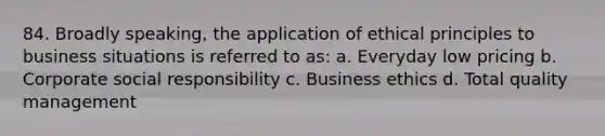 84. Broadly speaking, the application of ethical principles to business situations is referred to as: a. Everyday low pricing b. Corporate social responsibility c. Business ethics d. Total quality management