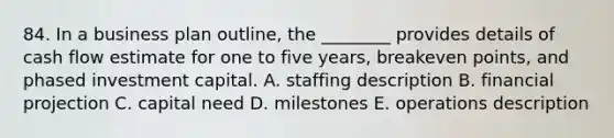 84. In a business plan outline, the ________ provides details of cash flow estimate for one to five years, breakeven points, and phased investment capital. A. staffing description B. financial projection C. capital need D. milestones E. operations description