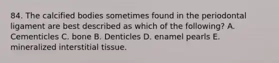 84. The calcified bodies sometimes found in the periodontal ligament are best described as which of the following? A. Cementicles C. bone B. Denticles D. enamel pearls E. mineralized interstitial tissue.