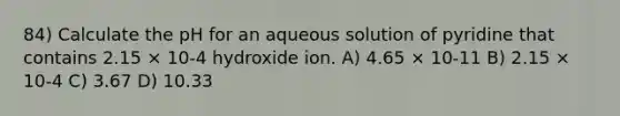 84) Calculate the pH for an aqueous solution of pyridine that contains 2.15 × 10-4 hydroxide ion. A) 4.65 × 10-11 B) 2.15 × 10-4 C) 3.67 D) 10.33