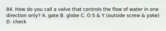 84. How do you call a valve that controls the flow of water in one direction only? A. gate B. globe C. O S & Y (outside screw & yoke) D. check