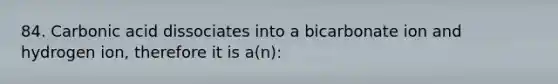 84. Carbonic acid dissociates into a bicarbonate ion and hydrogen ion, therefore it is a(n):