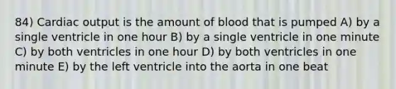 84) Cardiac output is the amount of blood that is pumped A) by a single ventricle in one hour B) by a single ventricle in one minute C) by both ventricles in one hour D) by both ventricles in one minute E) by the left ventricle into the aorta in one beat