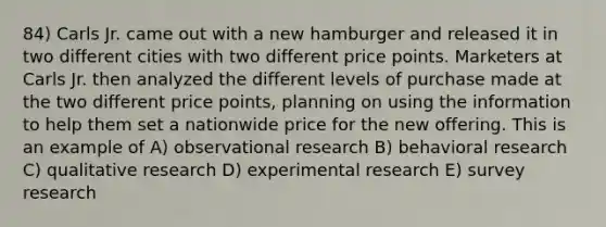 84) Carls Jr. came out with a new hamburger and released it in two different cities with two different price points. Marketers at Carls Jr. then analyzed the different levels of purchase made at the two different price points, planning on using the information to help them set a nationwide price for the new offering. This is an example of A) observational research B) behavioral research C) qualitative research D) experimental research E) survey research