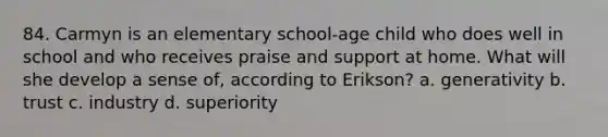 84. Carmyn is an elementary school-age child who does well in school and who receives praise and support at home. What will she develop a sense of, according to Erikson? a. generativity b. trust c. industry d. superiority