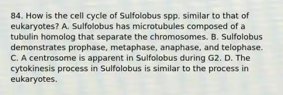 84. How is the cell cycle of Sulfolobus spp. similar to that of eukaryotes? A. Sulfolobus has microtubules composed of a tubulin homolog that separate the chromosomes. B. Sulfolobus demonstrates prophase, metaphase, anaphase, and telophase. C. A centrosome is apparent in Sulfolobus during G2. D. The cytokinesis process in Sulfolobus is similar to the process in eukaryotes.