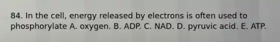 84. In the cell, energy released by electrons is often used to phosphorylate A. oxygen. B. ADP. C. NAD. D. pyruvic acid. E. ATP.