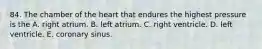 84. The chamber of the heart that endures the highest pressure is the A. right atrium. B. left atrium. C. right ventricle. D. left ventricle. E. coronary sinus.