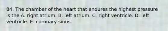 84. The chamber of the heart that endures the highest pressure is the A. right atrium. B. left atrium. C. right ventricle. D. left ventricle. E. coronary sinus.