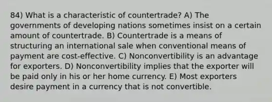 84) What is a characteristic of countertrade? A) The governments of developing nations sometimes insist on a certain amount of countertrade. B) Countertrade is a means of structuring an international sale when conventional means of payment are cost-effective. C) Nonconvertibility is an advantage for exporters. D) Nonconvertibility implies that the exporter will be paid only in his or her home currency. E) Most exporters desire payment in a currency that is not convertible.